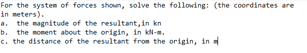 For the system of forces shown, solve the following: (the coordinates are
in meters).
the magnitude of the resultant, in kn
the moment about the origin, in kN-m.
c. the distance of the resultant from the origin, in m
а.
b.
