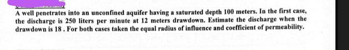 A well penetrates into an unconfined aquifer having a saturated depth 100 meters. In the first case,
the discharge is 250 liters per minute at 12 meters drawdown. Estimate the discharge when the
drawdown is 18. For both cases taken the equal radius of influence and coefficient of permeability.