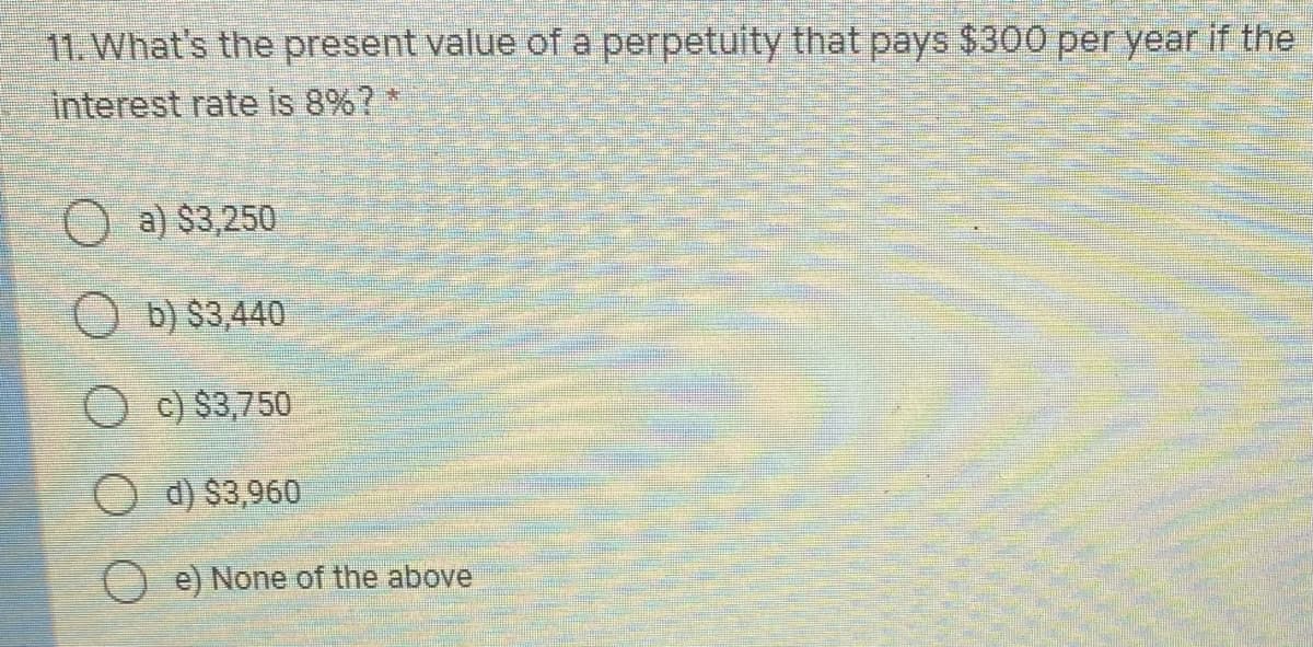 11. What's the present value of a perpetuity that pays $300 per year if the
interest rate Is 8%?*
O a) $3,250
O b) $3,440
O c) $3,750
O d) $3,960
e) None of the above
