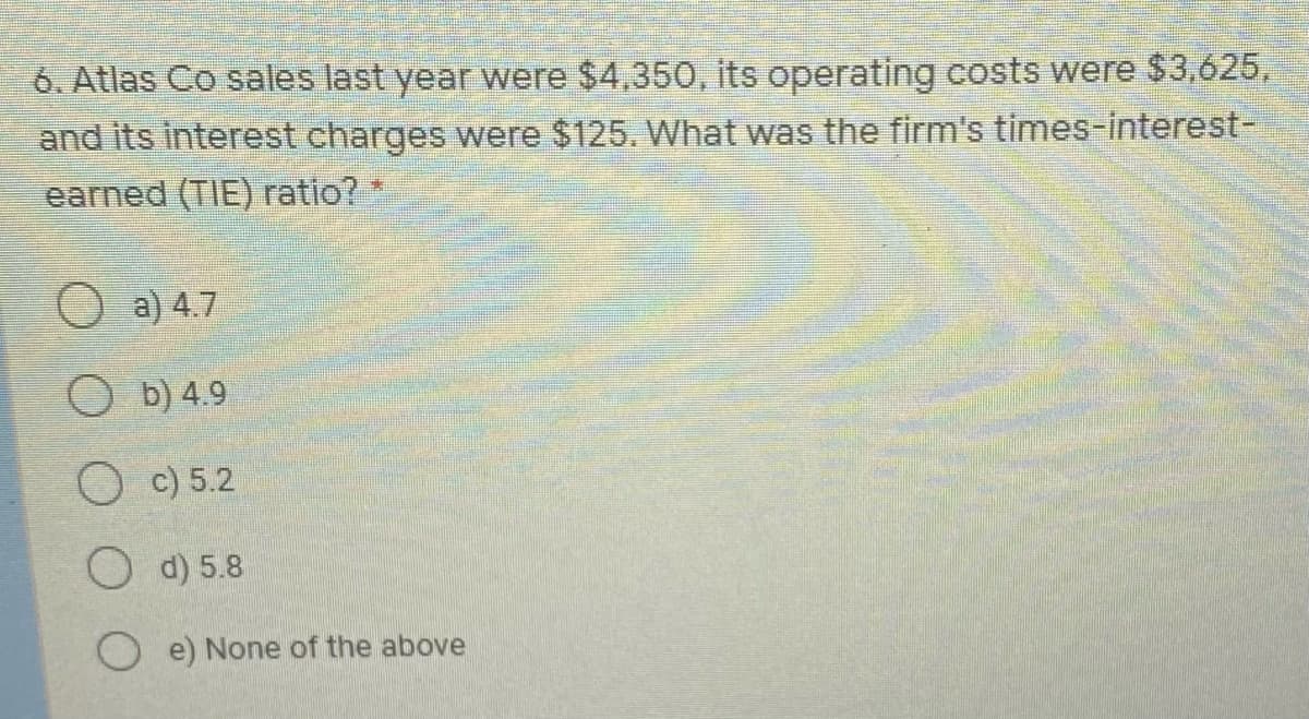 6. Atlas Co sales last year were $4,350, its operating costs were $3,625,
and its interest charges were $125. What was the firm's times-interest-
earned (TIE) ratio?
O a) 4.7
O b) 4.9
O c) 5.2
O d) 5.8
O e) None of the above
