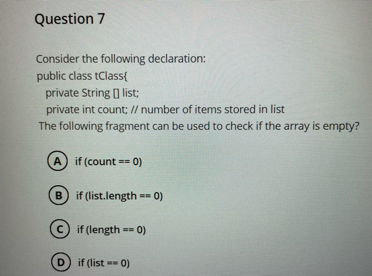Question 7
Consider the following declaration:
public class tClass{
private String [ list;
private int count; // number of items stored in list
The following fragment can be used to check if the array is empty?
A) if (count
0)
B) if (list.length == 0)
if (length == 0)
D if (list == 0)
