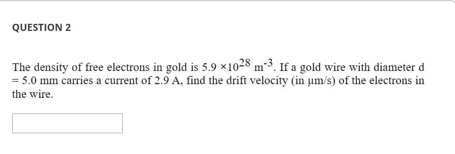 QUESTION 2
The density of free electrons in gold is 5.9 ×1028 m²3. If a gold wire with diameter d
= 5.0 mm carries a current of 2.9 A, find the drift velocity (in µm/s) of the electrons in
the wire.
