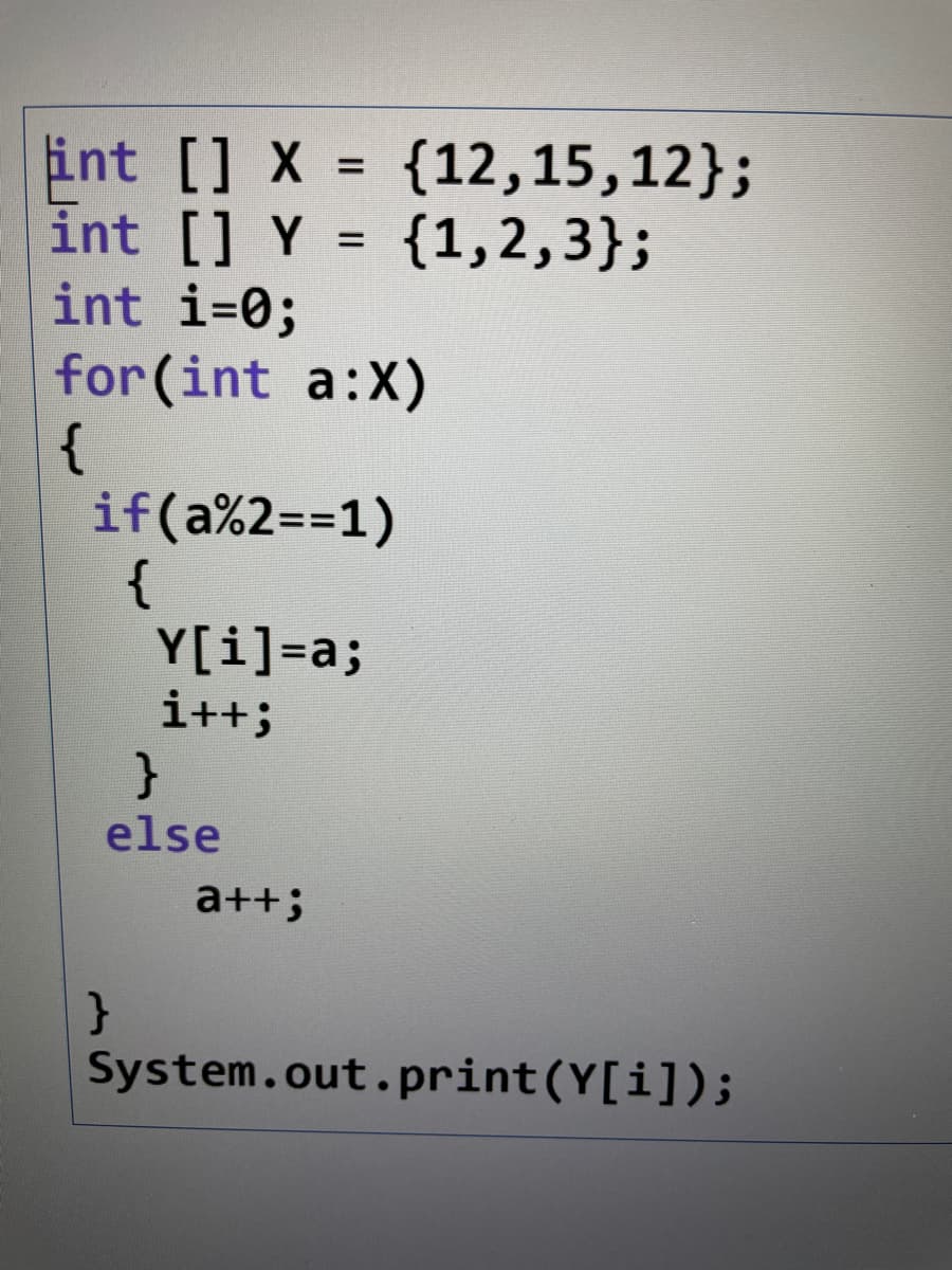 {12,15,12};
{1,2,3};
int [] X
int [] Y
int i=0;
for (int a:X)
{
if(a%2==1)
{
Y[i]=a;
i++;
%D
}
else
a++;
System.out. print(Y[i]);
