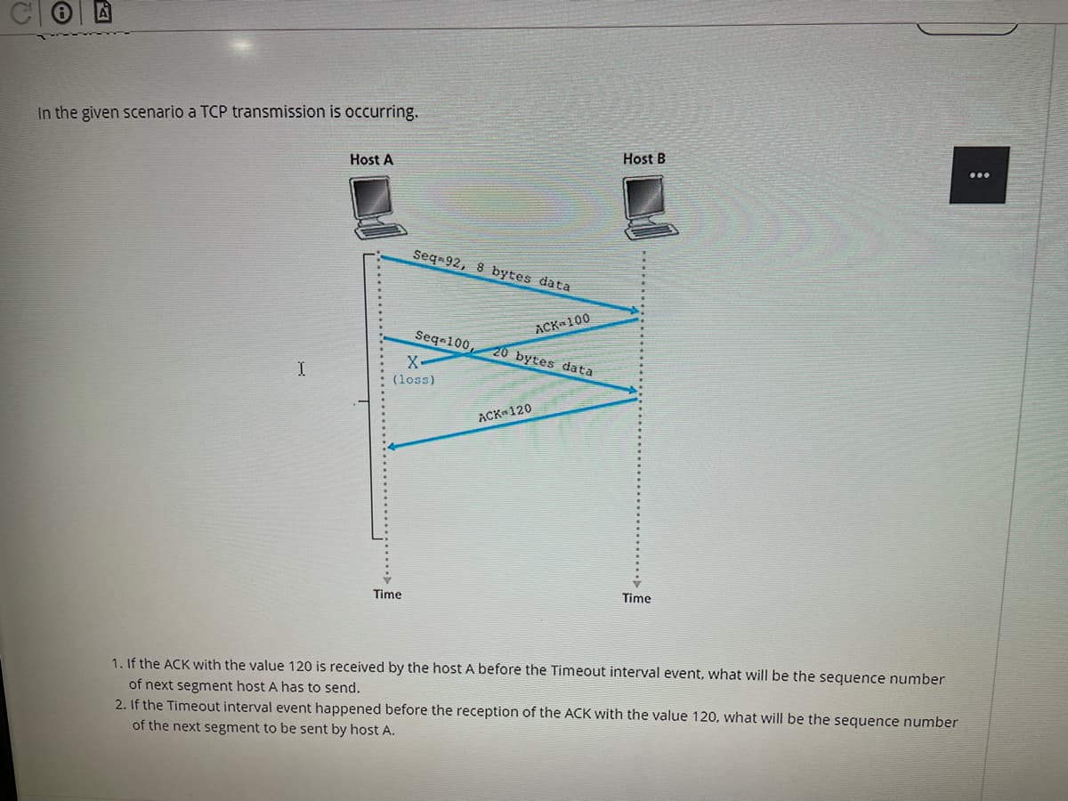 In the given scenario a TCP transmission is occurring.
Host B
Host A
Seq 92, 8 bytes data
ACK 100
Seqa100,
20 bytes data
(loss)
ACK 120
Time
Time
1. If the ACK with the value 120 is received by the host A before the Timeout interval event, what will be the sequence number
of next segment host A has to send.
2. If the Timeout interval event happened before the reception of the ACK with the value 120, what will be the sequence number
of the next segment to be sent by host A.
