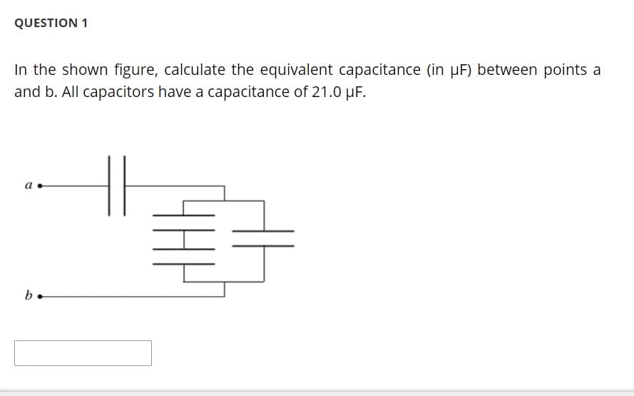 QUESTION 1
In the shown figure, calculate the equivalent capacitance (in µF) between points a
and b. All capacitors have a capacitance of 21.0 µF.
a
b
