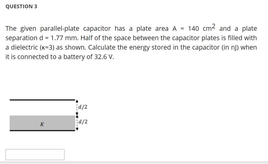 QUESTION 3
The given parallel-plate capacitor has a plate area A = 140 cm2 and a plate
separation d = 1.77 mm. Half of the space between the capacitor plates is filled with
a dielectric (K=3) as shown. Calculate the energy stored in the capacitor (in nJ) when
it is connected to a battery of 32.6 V.
d/2
d/2
K
