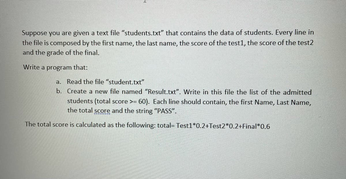 Suppose you are given a text file "students.txt" that contains the data of students. Every line in
the file is composed by the first name, the last name, the score of the test1, the score of the test2
and the grade of the final.
Write a program that:
a. Read the file "student.txt"
b. Create a new file named "Result.txt". Write in this file the list of the admitted
students (total score >= 60). Each line should contain, the first Name, Last Name,
the total score and the string "PASS".
The total score is calculated as the following: total= Test1*0.2+Test2*0.2+Final*0.6
