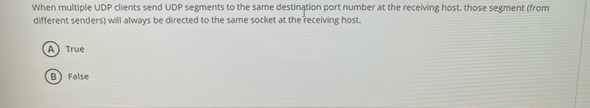When multiple UDP clients send UDP segments to the same destination port number at the receiving host, those segment (from
different senders) will always be directed to the same socket at the receiving host.
A True
False
