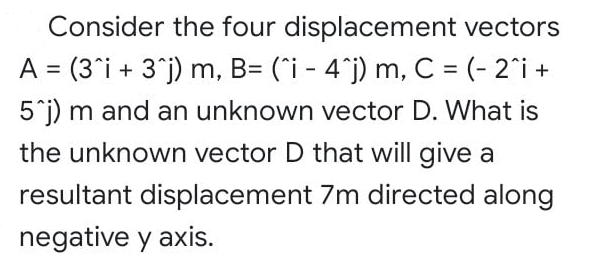 Consider the four displacement vectors
A = (3°i + 3°j) m, B= (`i - 4°j) m, C = (- 2°i +
%3D
5°j) m and an unknown vector D. What is
the unknown vector D that will give a
resultant displacement 7m directed along
negative y axis.

