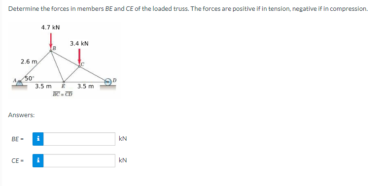Determine the forces in members BE and CE of the loaded truss. The forces are positive if in tension, negative if in compression.
A
2.6 m
Answers:
BE =
50⁰
CE=
3.5 m
i
4.7 kN
i
3.4 KN
E
BC=CD
3.5 m
KN
KN