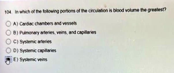 104. In which of the following portions of the circulation is blood volume the greatest?
OA) Cardiac chambers and vessels
B) Pulmonary arteries, veins, and capillaries
C) Systemic arteries
D) Systemic capillaries
E) Systemic veins