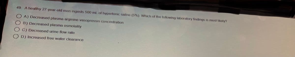 49. A healthy 27-year-old man ingests 500 mL of hypertonic saline (5%). Which of the following laboratory findings is most likely?
OA) Decreased plasma arginine vasopressin concentration
B) Decreased plasma osmolality
OC) Decreased urine flow rate
OD) Increased free water clearance