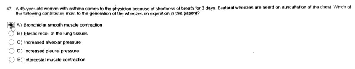 47 A 45-year-old woman with asthma comes to the physician because of shortness of breath for 3 days. Bilateral wheezes are heard on auscultation of the chest Which of
the following contributes most to the generation of the wheezes on expiration in this patient?
A) Bronchiolar smooth muscle contraction
B) Elastic recoil of the lung tissues
C) Increased alveolar pressure
D) Increased pleural pressure
E) Intercostal muscle contraction