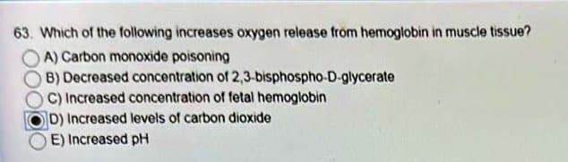 63. Which of the following increases oxygen release from hemoglobin in muscle tissue?
A) Carbon monoxide poisoning
B) Decreased concentration of
C) Increased concentration of fetal hemoglobin
D) Increased levels of carbon dioxide
E) Increased pH
2,3-bisphospho-D-glycerate