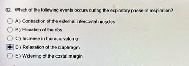 62. Which of the following events occurs during the expiratory phase of respiration?
A) Contraction of the external intercostal muscles
B) Elevation of the ribs
C) Increase in thoracic volume
D) Relaxation of the diaphragm
E) Widening of the costal margin