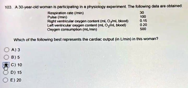 103. A 30-year-old woman is participating in a physiology experiment. The following data are obtained
30
Respiration rate (/min)
Pulse (/min)
100
0.15
Right ventricular oxygen content (mL. Oy/ml blood)
Left ventricular oxygen content (mL O/mL blood)
Oxygen consumption (ml/min)
0.20
500
Which of the following best represents the cardiac output (in L/min) in this woman?
A) 3
B) 5
C) 10
D) 15
E) 20