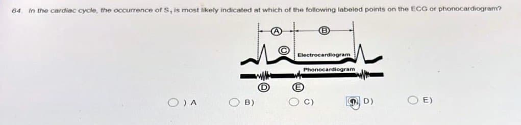 64
In the cardiac cycle, the occurrence of S, is most likely indicated at which of the following labeled points on the ECG or phonocardiogram?
O) A
B)
A
C
B
Electrocardiogram
Phonocardiogram
C)
D)
E)