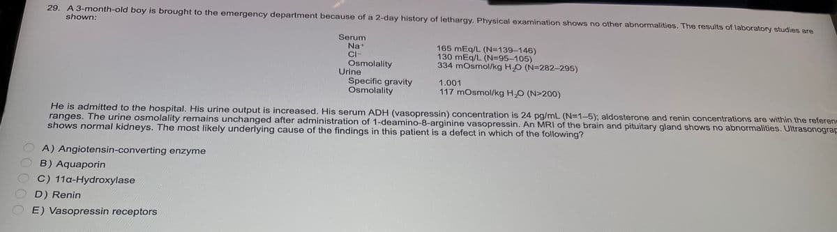 29. A 3-month-old boy is brought to the emergency department because of a 2-day history of lethargy. Physical examination shows no other abnormalities. The results of laboratory studies are
shown:
Serum
Na+
CI-
A) Angiotensin-converting enzyme
B) Aquaporin
C) 11a-Hydroxylase
D) Renin
E) Vasopressin receptors
Osmolality
Specific gravity
Osmolality
Urine
165 mEq/L (N=139-146)
130 mEq/L (N=95-105)
334 mOsmol/kg H₂O (N=282-295)
1.001
117 mOsmol/kg H₂O (N>200)
He is admitted to the hospital. His urine output is increased. His serum ADH (vasopressin) concentration is 24 pg/mL (N=1-5); aldosterone and renin concentrations are within the referenc
ranges. The urine osmolality remains unchanged after administration of 1-deamino-8-arginine vasopressin. An MRI of the brain and pituitary gland shows no abnormalities. Ultrasonograp
shows normal kidneys. The most likely underlying cause of the findings in this patient is a defect in which of the following?