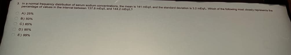 3. In a normal frequency distribution of serum sodium concentrations, the mean is 141 mEq/L and the standard deviation is 3.2 mEq/L. Which of the following most closely represents the
percentage of values in the interval between 137.8 mEq/L and 144.2 mEq/L?
A) 25%
B) 50%
C) 65%
D) 95%
E) 99%