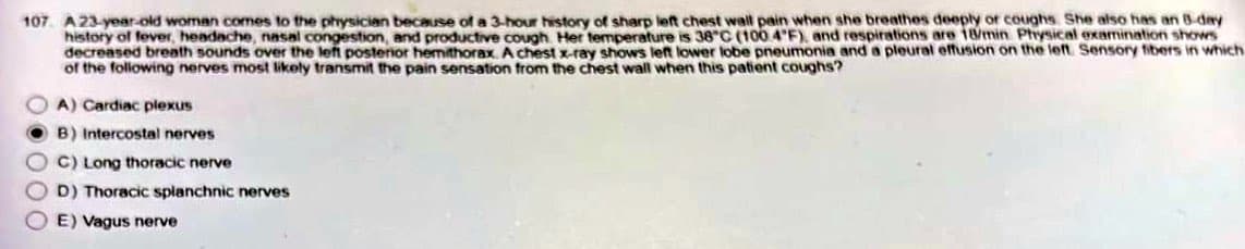 107 A 23-year-old woman comes to the physician because of a 3-hour history of sharp left chest wall pain when she breathes deeply or coughs. She also has an 8-day
history of fever, headache, nasal congestion, and productive cough. Her temperature is 38°C (100 4°F), and respirations are 18/min Physical examination shows
decreased breath sounds over the left posterior hemithorax. A chest x-ray shows left lower lobe pneumonia and a pleural effusion on the left. Sensory fibers in which
of the following nerves most likely transmit the pain sensation from the chest wall when this patient coughs?
A) Cardiac plexus
B) Intercostal nerves
C) Long thoracic nerve
D) Thoracic splanchnic nerves
E) Vagus nerve