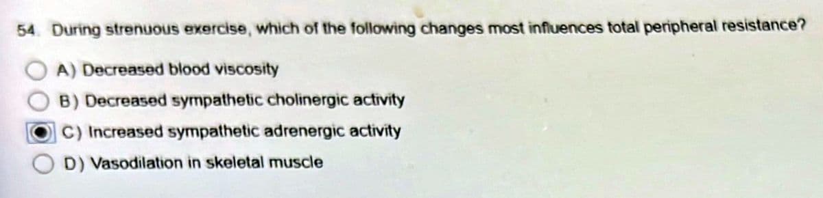 54. During strenuous exercise, which of the following changes most influences total peripheral resistance?
A) Decreased blood viscosity
B) Decreased sympathetic cholinergic activity
C) Increased sympathetic adrenergic activity
D) Vasodilation in skeletal muscle