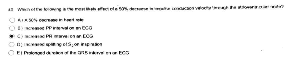 40 Which of the following is the most likely effect of a 50% decrease in impulse conduction velocity through the atrioventricular node?
A) A 50% decrease in heart rate
B) Increased PP interval on an ECG
C) Increased PR interval on an ECG
D) Increased splitting of S₂ on inspiration
E) Prolonged duration of the QRS interval on an ECG