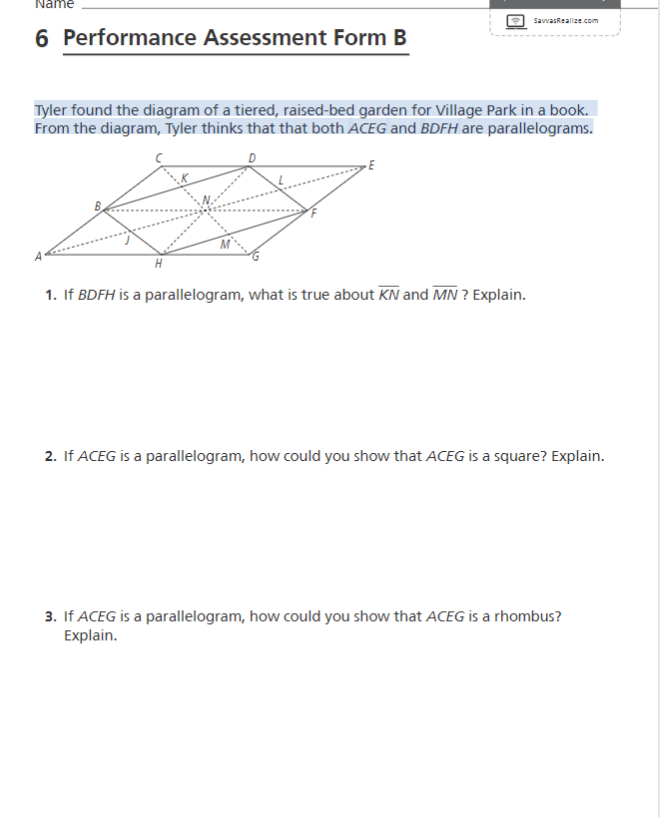 Name
SavvasReallze.com
6 Performance Assessment Form B
Tyler found the diagram of a tiered, raised-bed garden for Village Park in a book.
From the diagram, Tyler thinks that that both ACEG and BDFH are parallelograms.
1. If BDFH is a parallelogram, what is true about KN and MN ? Explain.
2. If ACEG is a parallelogram, how could you show that ACEG is a square? Explain.
3. If ACEG is a parallelogram, how could you show that ACEG is a rhombus?
Explain.
