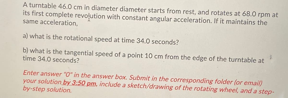 A turntable 46.0 cm in diameter diameter starts from rest, and rotates at 68.0 rpm at
its first complete revoļution with constant angular acceleration. If it maintains the
same acceleration,
a) what is the rotational speed at time 34.0 seconds?
b) what is the tangential speed of a point 10 cm from the edge of the turntable at
time 34.0 seconds?
Enter answer "O" in the answer box. Submit in the corresponding folder (or email)
your solution by 3:50 pm, include a sketch/drawing of the rotating wheel, and a step-
by-step solution.
