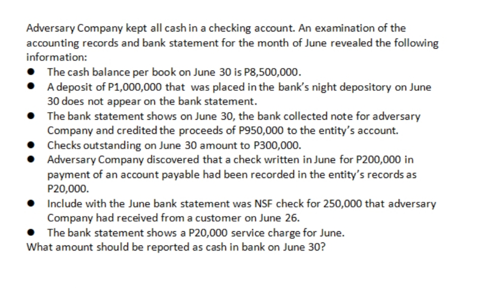 Adversary Company kept all cash in a checking account. An examination of the
accounting records and bank statement for the month of June revealed the following
information:
The cash balance per book on June 30 is P8,500,000.
A deposit of P1,000,000 that was placed in the bank's night depository on June
30 does not appear on the bank statement.
• The bank statement shows on June 30, the bank collected note for adversary
Company and credited the proceeds of P950,000 to the entity's account.
Checks outstanding on June 30 amount to P300,000.
Adversary Company discovered that a check written in June for P200,000 in
payment of an account payable had been recorded in the entity's records as
P20,000.
Include with the June bank statement was NSF check for 250,000 that adversary
Company had received from a customer on June 26.
The bank statement shows a P20,000 service charge for June.
What amount should be reported as cash in bank on June 30?
