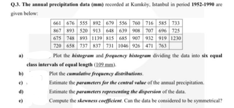 Q.3. The annual precipitation data (mm) recorded at Kumköy, Istanbul in period 1952-1990 are
given below:
661 676 555 892 679 556 760 716 585 733
867 893 520 913 648 639 908 707 696 725
675 748 893 1139 815 685 907 932 919 1230
720 658 737 837 731 1046 926 471
763
a)
Plot the histogram and frequency histogram dividing the data into six equal
class intervals of equal length (109 mm).
b)
Plot the cumulative frequency distributions.
Estimate the parameters for the central value of the annual precipitation.
(p
e)
Estimate the parameters representing the dispersion of the data.
Compute the skewness coefficient. Can the data be considered to be symmetrical?
