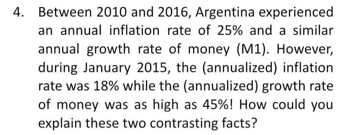 4. Between 2010 and 2016, Argentina experienced
an annual inflation rate of 25% and a similar
annual growth rate of money (M1). However,
during January 2015, the (annualized) inflation
rate was 18% while the (annualized) growth rate
of money was as high as 45%! How could you
explain these two contrasting facts?
