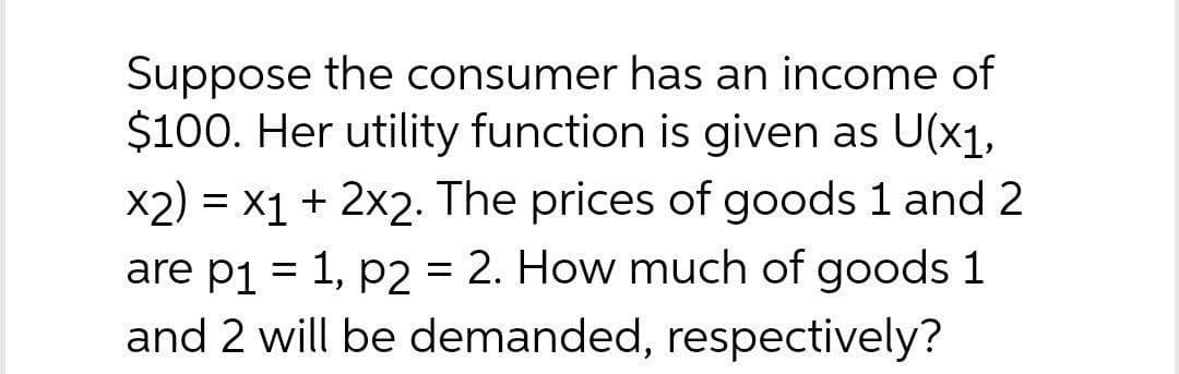 Suppose the consumer has an income of
$100. Her utility function is given as U(x1,
x2) = x1 + 2x2. The prices of goods 1 and 2
are p1 = 1, p2 = 2. How much of goods 1
and 2 will be demanded, respectively?
