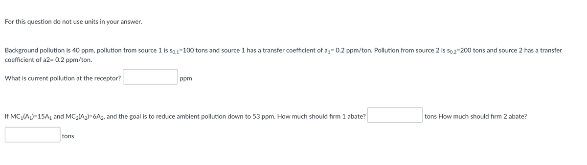 For this question do not use units in your answer.
Background pollution is 40 ppm, pollution from source 1 is so 1=100 tons and source 1 has a transfer coefficient of a1= 0.2 ppm/ton. Pollution from source 2 is so.2=200 tons and source 2 has a transfer
coefficient of a2= 0.2 ppm/ton.
What is current pollution at the receptor?
ppm
If MC (A1)=15A1 and MC2(A2)=6A2, and the goal is to reduce ambient pollution down to 53 ppm. How much should fırm 1 abate?
tons How much should firm 2 abate?
tons
