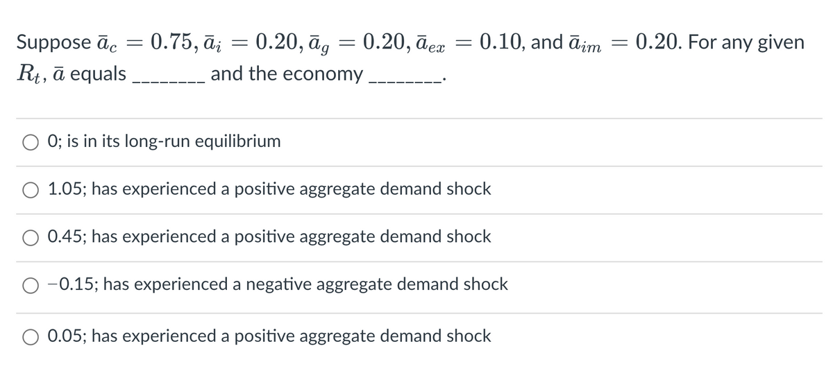 Suppose āc = 0.75, ā; = 0.20, āg = 0.20, āea = 0.10, and ājim
R+, ā equals
0.20. For any given
and the economy
O 0; is in its long-run equilibrium
O 1.05; has experienced a positive aggregate demand shock
O 0.45; has experienced a positive aggregate demand shock
O -0.15; has experienced a negative aggregate demand shock
O 0.05; has experienced a positive aggregate demand shock
