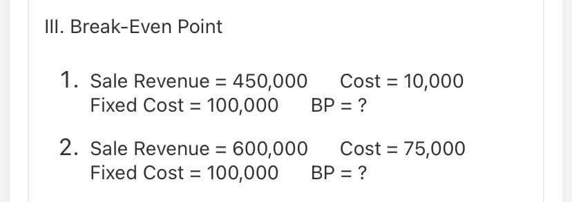 III. Break-Even Point
1. Sale Revenue = 450,000
Fixed Cost = 100,000
Cost = 10,000
BP = ?
2. Sale Revenue = 600,000
Fixed Cost = 100,000
Cost = 75,000
BP = ?
%3D
