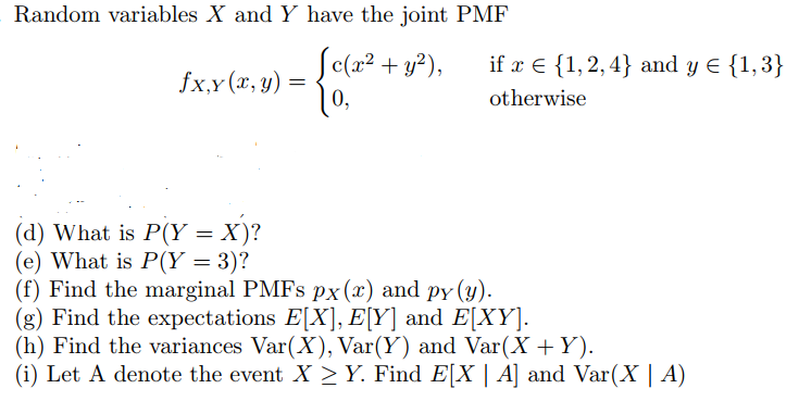 Random variables X and Y have the joint PMF
Se(a² + y²),
if x € {1,2,4} and y E {1,3}
fx,y(x, y) =
0,
otherwise
(d) What is P(Y = X)?
(e) What is P(Y = 3)?
(f) Find the marginal PMFS px(x) and py (y).
(g) Find the expectations E[X], E[Y] and E[XY].
(h) Find the variances Var(X), Var(Y) and Var(X +Y).
(i) Let A denote the event X >Y. Find E[X | A] and Var(X | A)
