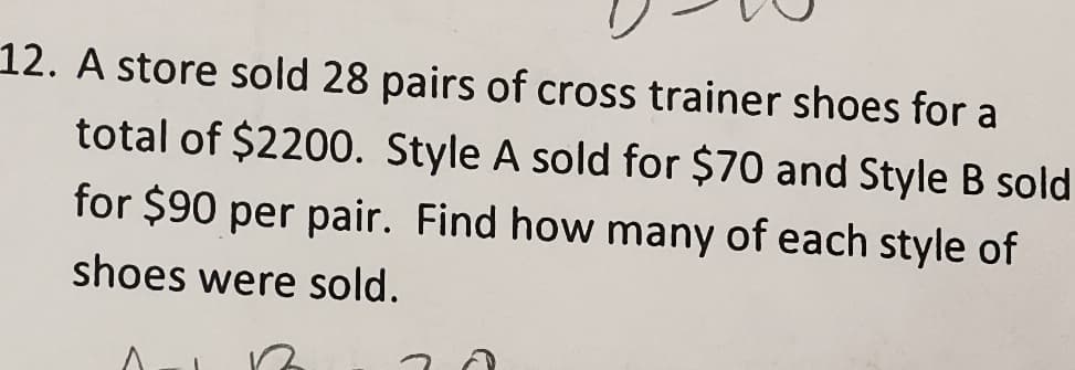 12. A store sold 28 pairs of cross trainer shoes for a
total of $2200. Style A sold for $70 and Style B sold
for $90 per pair. Find how many of each style of
shoes were sold.
