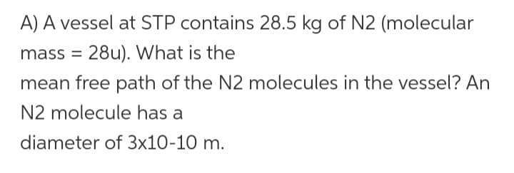 A) A vessel at STP contains 28.5 kg of N2 (molecular
mass = 28u). What is the
mean free path of the N2 molecules in the vessel? An
N2 molecule has a
diameter of 3x10-10 m.
