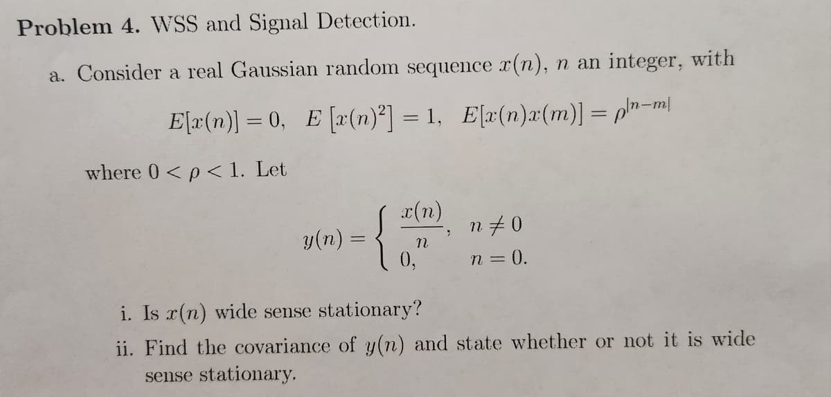 Problem 4. WSS and Signal Detection.
a. Consider a real Gaussian random sequence x(n), n an integer, with
E[x(n)] =0, E[r(n)²] = 1, E[r(n)a(m)] = pln-m
where 0 < p < 1. Let
y(n)
{
x(n)
n
n‡0
n = 0.
i. Is x(n) wide sense stationary?
ii. Find the covariance of y(n) and state whether or not it is wide
sense stationary.