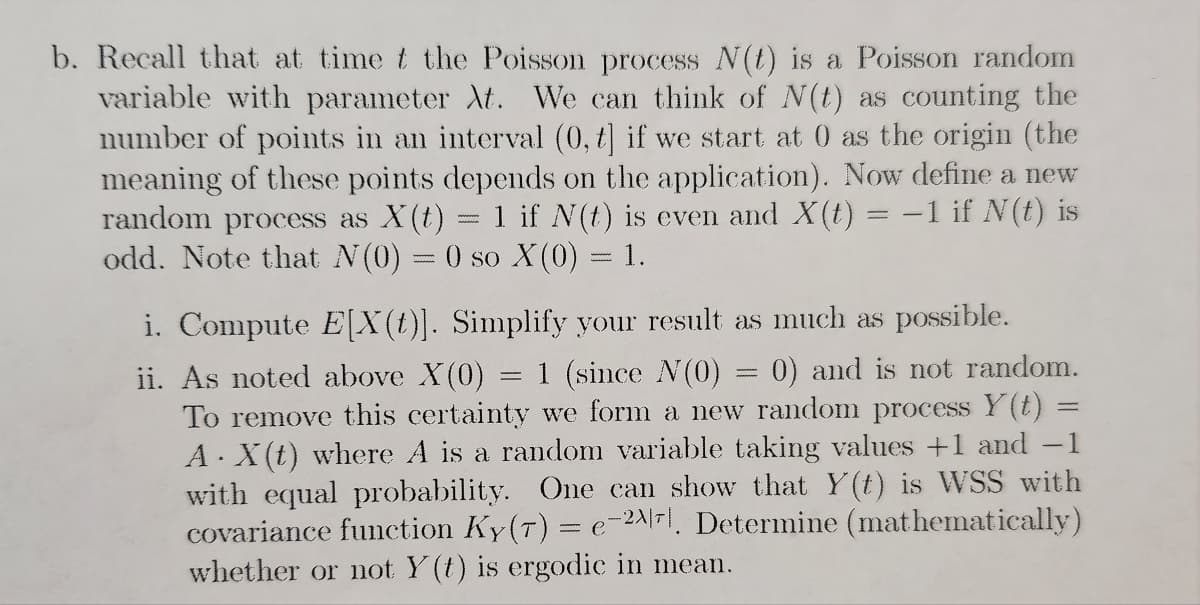 b. Recall that at time t the Poisson process N(t) is a Poisson random
variable with parameter At. We can think of N(t) as counting the
number of points in an interval (0, t] if we start at 0 as the origin (the
meaning of these points depends on the application). Now define a new
random process as X(t) = 1 if N(t) is even and X(t) = -1 if N(t) is
odd. Note that N(0) = 0 so X (0) = 1.
www.
i. Compute E[X(t)]. Simplify your result as much as possible.
ii. As noted above X(0) = 1 (since N(0) = 0) and is not random.
To remove this certainty we form a new random process Y(t) =
A. X(t) where A is a random variable taking values +1 and -1
with equal probability. One can show that Y(t) is WSS with
covariance function Ky(T) = e-27. Determine (mathematically)
whether or not Y(t) is ergodic in mean.