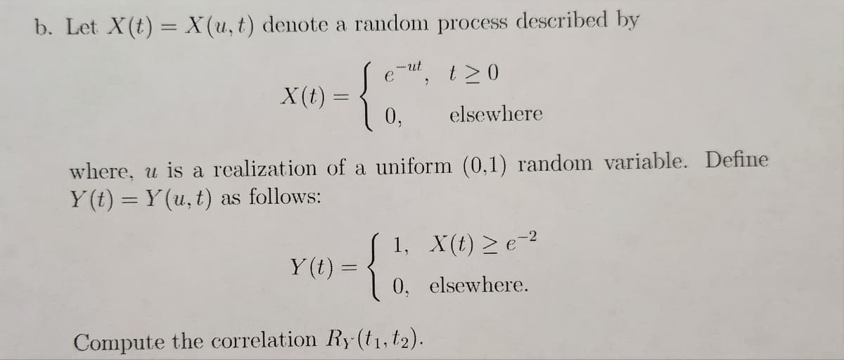 b. Let X(t) = X(u, t) denote a random process described by
t≥0
elsewhere
X(t) =
0,
where, u is a realization of a uniform (0,1) random variable. Define
Y(t) = Y(u, t) as follows:
-ut
Y(t)
www.
{
Compute the correlation Ry(t₁, t₂).
1, X(t) > e-²
0, elsewhere.