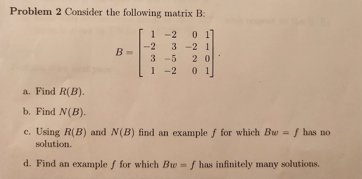 Problem 2 Consider the following matrix B:
-2 01
3 -2 1
20
0 1
a. Find R(B).
b. Find N(B).
B =
1
-2
3
-5
-2
c. Using R(B) and N(B) find an example f for which Bw = f has no
solution.
d. Find an example f for which Bw = f has infinitely many solutions.
-