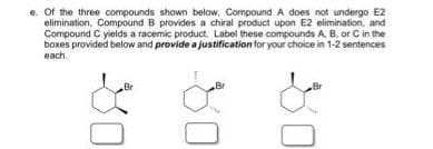 e. Of the three compounds shown below, Compound A does not undergo E2
elimination, Compound B provides a chiral product upon E2 elimination, and
Compound C yields a racemic product. Label these compounds A, B, or C in the
boxes provided below and provide a justification for your choice in 1-2 sentences
each.
Br
Br
Br