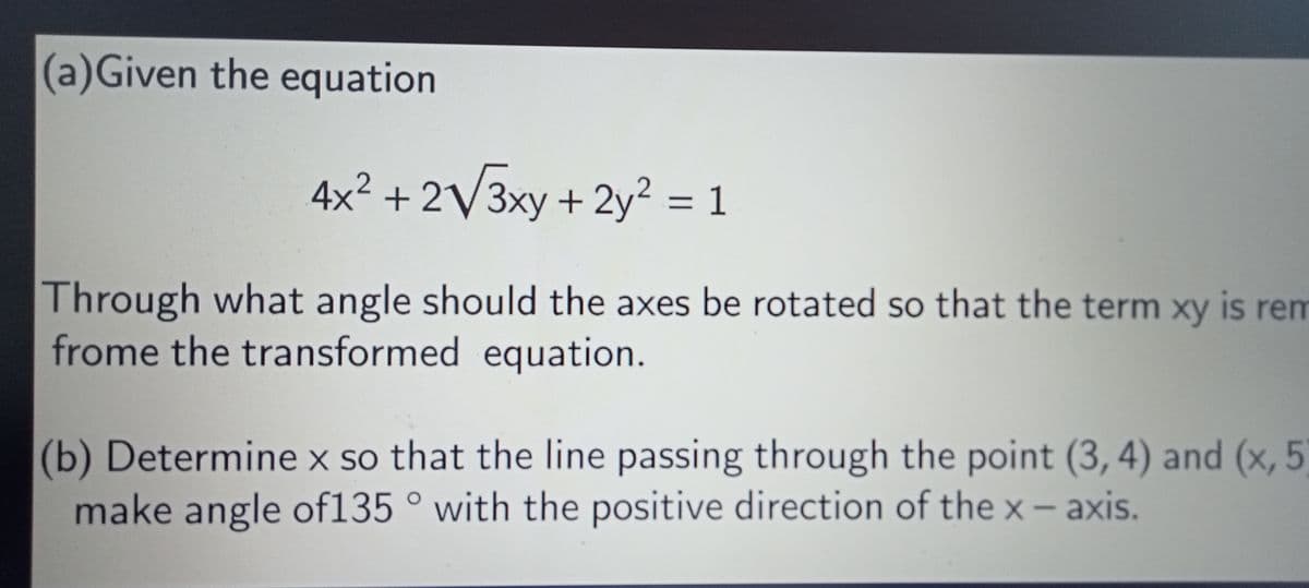 (a)Given the equation
4x² + 2√√3xy + 2y² = 1
Through what angle should the axes be rotated so that the term xy is rem
frome the transformed equation.
(b) Determine x so that the line passing through the point (3, 4) and (x, 5)
make angle of135° with the positive direction of the x-axis.