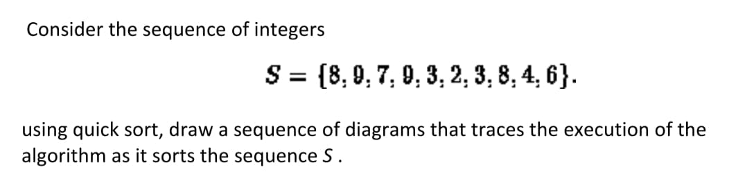 Consider the sequence of integers
S = {8, 9, 7, 9, 3, 2, 3, 8, 4, 6}.
%3D
using quick sort, draw a sequence of diagrams that traces the execution of the
algorithm as it sorts the sequence S.
