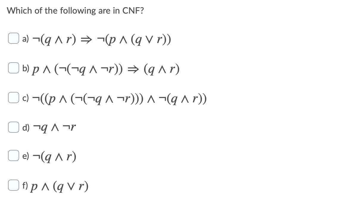 Which of the following are in CNF?
| a) ¬(q ^ r) → ¬(p ^ (q v r))
b) p ^ (¬(¬q ^ ¬r)) → (q ^r)
c) ¬((p ^ (¬(¬q ^ ¬r))) ^ ¬(q a r)
d) ¬q ^ ¬r
| e) ¬(q r)
O fAp^ (q V r)
