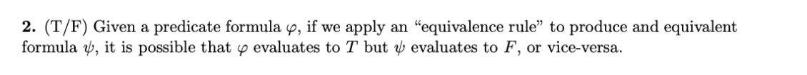 2. (T/F) Given a predicate formula 4, if we apply an "equivalence rule" to produce and equivalent
formula v, it is possible that y evaluates to T but y evaluates to F, or vice-versa.
