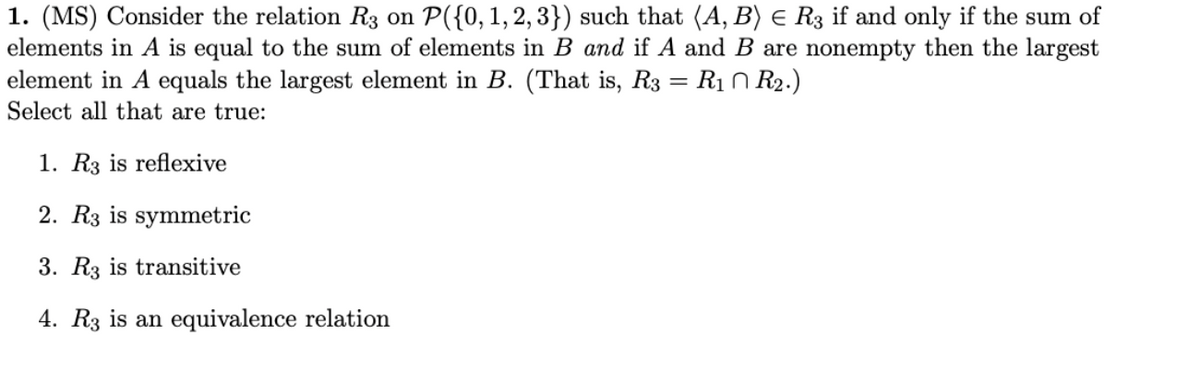 1. (MS) Consider the relation R3 on P({0,1, 2, 3}) such that (A, B) e R3 if and only if the sum of
elements in A is equal to the sum of elements in B and if A and B are nonempty then the largest
element in A equals the largest element in B. (That is, R3 = R1 0 R2.)
Select all that are true:
1. R3 is reflexive
2. R3 is symmetric
3. R3 is transitive
4. R3 is an equivalence relation
