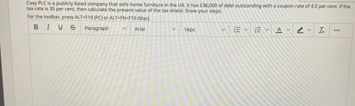 Cosy PLC is a publicly listed company that sells home furniture in the UK. It has E36,000 of debt outstanding with a coupon rate of 4.5 per cent. If the
tax rate is 35 per cent, then calculate the present value of the tax shield. Show your steps.
For the toolbar, pressS ALT+F10 (PC) or ALT+FN+F10 (Mac).
BIUS Paragraph
VArial
14px
...
