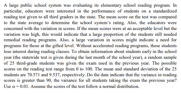 A large public school system was evaluating its elementary school reading program. In
particular, educators were interested in the performance of students on a standardized
reading test given to all third graders in the state. The mean score on the test was compared
to the state average to determine the school system's rating. Also, the educators were
concerned with the variation in scores. If the mean scores were at an acceptable level but the
variation was high, this would indicate that a large proportion of the students still needed
remedial reading programs. Also, a large variation in scores might indicate a need for
programs for those at the gifted level. Without accelerated reading programs, these students
lose interest during reading classes. To obtain information about students early in the school
year (the statewide test is given during the last month of the school year), a random sample
of 25 third-grade students was given the exam used in the previous year. The possible
scores on the reading test range from 0 to 100. The mean and standard deviation of the 25
students are 70.571 and 9.537, respectively. Do the data indicate that the variance in reading
scores is greater than 90, the variance for all students taking the exam the previous year?
Use a = 0.01. Assume the scores of the test follow a normal distribution.

